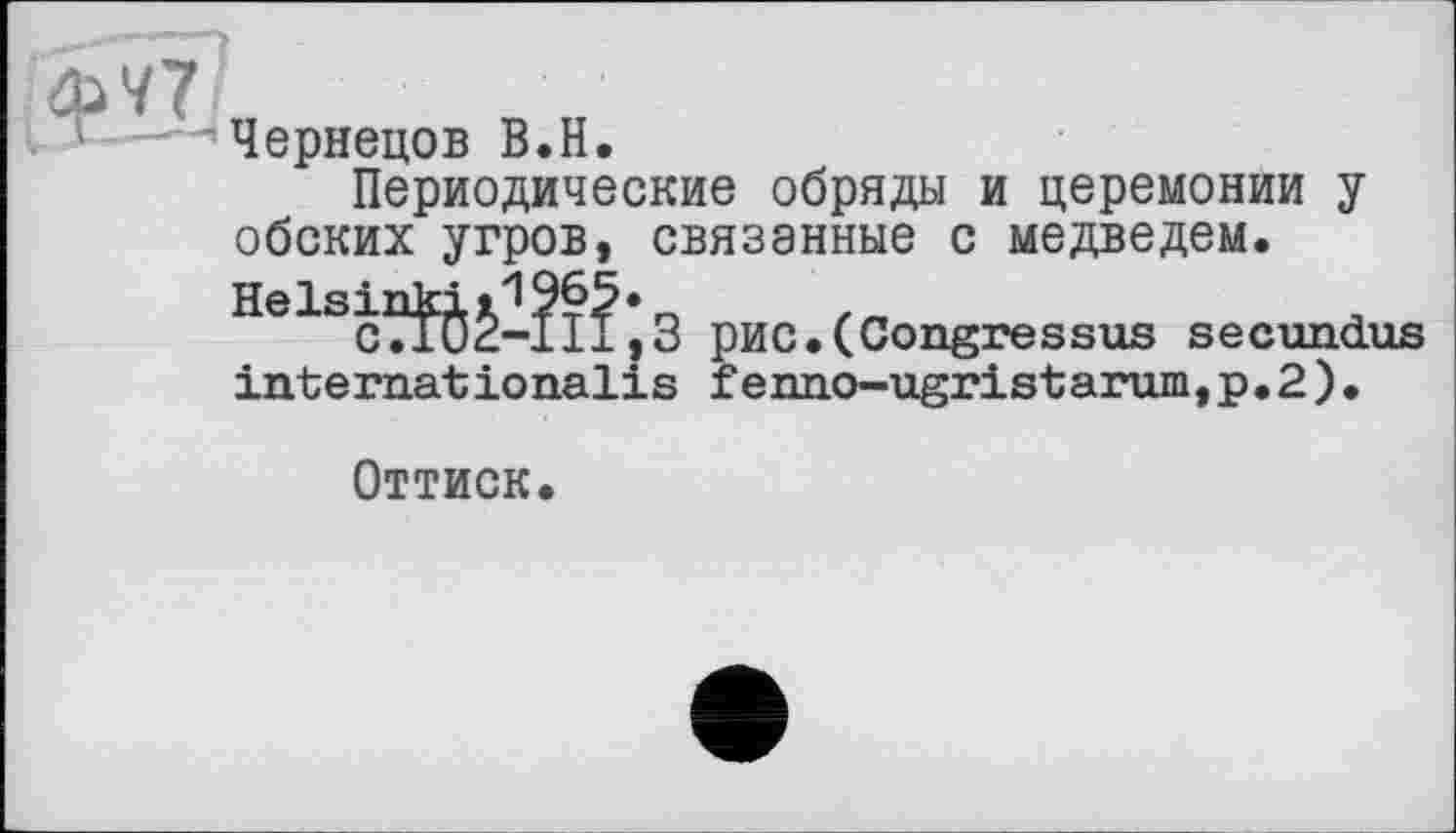 ﻿ФУ 7.
Чернецов В.H.
Периодические обряды и церемонии у обских угров, связанные с медведем. Helsinki11965.
с7Г02-11±,3 pHC.(Congressus secundus internationalis fenno-ugristarum,p.2).
Оттиск.